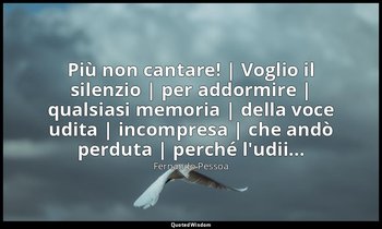 Più non cantare! | Voglio il silenzio | per addormire | qualsiasi memoria | dell — Fernando Pessoa
