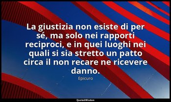 La giustizia non esiste di per sé, ma solo nei rapporti reciproci, e in quei luo — Epicuro