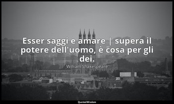 Esser saggi e amare | supera il potere dell'uomo, è cosa per gli dei. — William Shakespeare