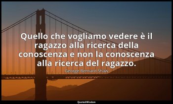 Quello che vogliamo vedere è il ragazzo alla ricerca della conoscenza e non la c — George Bernard Shaw