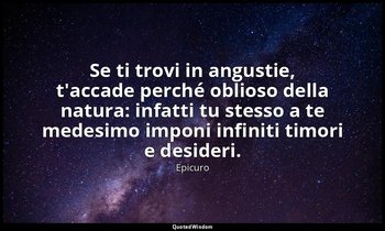 Se ti trovi in angustie, t'accade perché oblioso della natura: infatti tu stesso — Epicuro