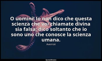 O uomini! Io non dico che questa scienza che voi chiamate divina sia falsa; dico — Averroè