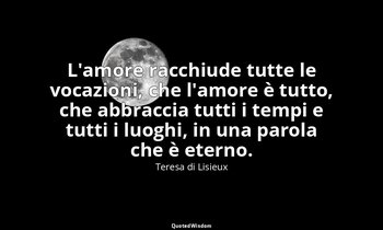 L'amore racchiude tutte le vocazioni, che l'amore è tutto, che abbraccia tutti i — Teresa di Lisieux