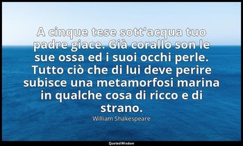 A cinque tese sott'acqua tuo padre giace. Già corallo son le sue ossa ed i suoi  — William Shakespeare