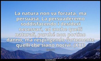 La natura non va forzata, ma persuasa. La persuaderemo soddisfacendo i desideri  — Epicuro