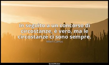 In seguito a un concorso di circostanze, è vero, ma le circostanze ci sono sempr — Albert Camus