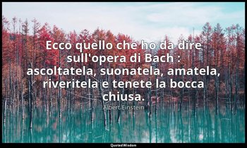 Ecco quello che ho da dire sull'opera di Bach : ascoltatela, suonatela, amatela, — Albert Einstein
