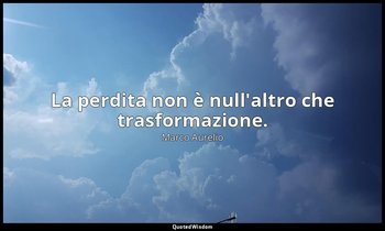 La perdita non è null'altro che trasformazione. — Marco Aurelio