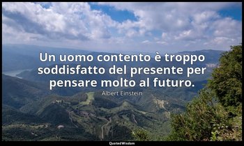 Un uomo contento è troppo soddisfatto del presente per pensare molto al futuro. — Albert Einstein