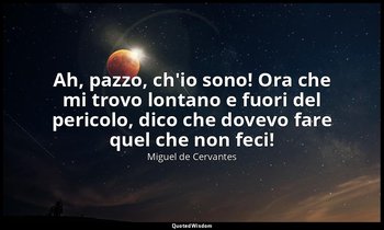 Ah, pazzo, ch'io sono! Ora che mi trovo lontano e fuori del pericolo, dico che d — Miguel de Cervantes