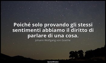 Poiché solo provando gli stessi sentimenti abbiamo il diritto di parlare di una  — Johann Wolfgang von Goethe