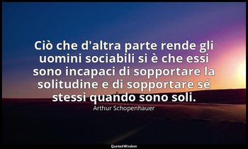 Ciò che d'altra parte rende gli uomini sociabili si è che essi sono incapaci di  — Arthur Schopenhauer