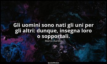 Gli uomini sono nati gli uni per gli altri: dunque, insegna loro o sopportali. — Marco Aurelio