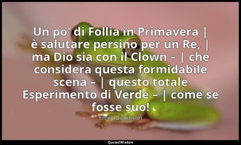 Un po' di Follia in Primavera | è salutare persino per un Re, | ma Dio sia con i — Emily Dickinson