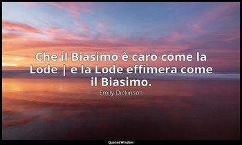 Che il Biasimo è caro come la Lode | e la Lode effimera come il Biasimo. — Emily Dickinson