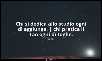 Chi si dedica allo studio ogni dì aggiunge, | chi pratica il Tao ogni dì toglie. — Laozi