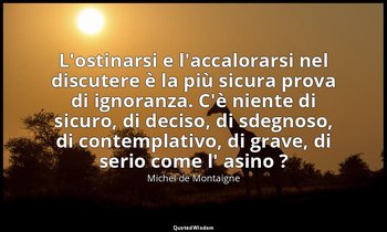 L'ostinarsi e l'accalorarsi nel discutere è la più sicura prova di ignoranza. C' — Michel de Montaigne