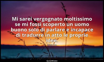 Mi sarei vergognato moltissimo se mi fossi scoperto un uomo buono solo di parlar — Platone