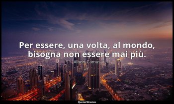 Per essere, una volta, al mondo, bisogna non essere mai più. — Albert Camus