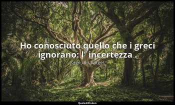 Ho conosciuto quello che i greci ignorano: l' incertezza . — Jorge Luis Borges