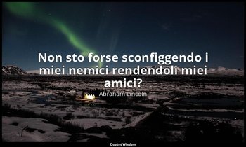Non sto forse sconfiggendo i miei nemici rendendoli miei amici? — Abraham Lincoln