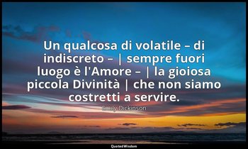 Un qualcosa di volatile – di indiscreto – | sempre fuori luogo è l'Amore – | la  — Emily Dickinson