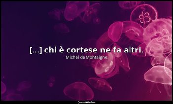 [...] chi è cortese ne fa altri. — Michel de Montaigne