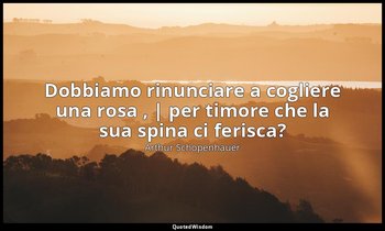Dobbiamo rinunciare a cogliere una rosa , | per timore che la sua spina ci feris — Arthur Schopenhauer