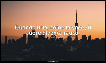 Quando urla, come la voce , il cuore diventa rauco. — Gustave Flaubert