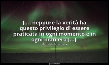 [...] neppure la verità ha questo privilegio di essere praticata in ogni momento — Michel de Montaigne