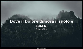 Dove il Dolore dimora il suolo è sacro. — Oscar Wilde