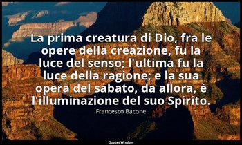 La prima creatura di Dio, fra le opere della creazione, fu la luce del senso; l' — Francesco Bacone