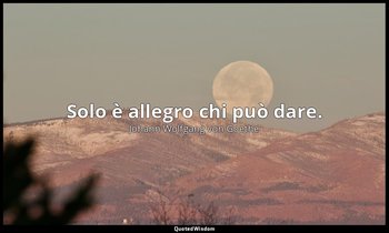 Solo è allegro chi può dare. — Johann Wolfgang von Goethe