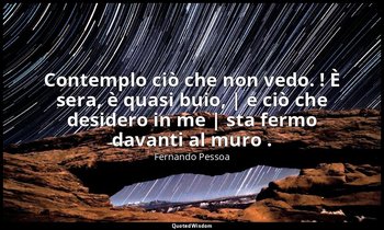 Contemplo ciò che non vedo. ! È sera, è quasi buio, | e ciò che desidero in me | — Fernando Pessoa