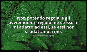 Non potendo regolare gli avvenimenti, regolo me stesso, e mi adatto ad essi, se  — Michel de Montaigne