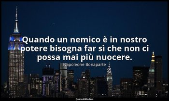 Quando un nemico è in nostro potere bisogna far sì che non ci possa mai più nuoc — Napoleone Bonaparte