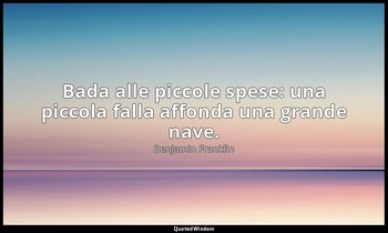 Bada alle piccole spese: una piccola falla affonda una grande nave. — Benjamin Franklin