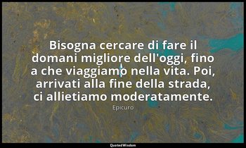 Bisogna cercare di fare il domani migliore dell'oggi, fino a che viaggiamo nella — Epicuro