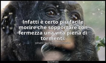 Infatti è certo più facile morire che sopportare con fermezza una vita piena di  — Johann Wolfgang von Goethe