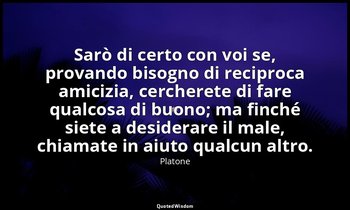 Sarò di certo con voi se, provando bisogno di reciproca amicizia, cercherete di  — Platone