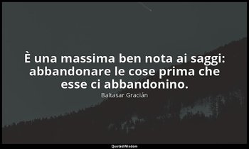È una massima ben nota ai saggi: abbandonare le cose prima che esse ci abbandoni — Baltasar Gracián