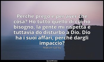 Perché prego e per aver che cosa? Ho tutto quello di cui ho bisogno, la gente mi — Maksim Gor'kij