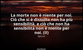 La morte non è niente per noi. Ciò che si è dissolto non ha più sensibilità, e c — Epicuro