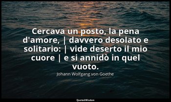 Cercava un posto, la pena d'amore, | davvero desolato e solitario: | vide desert — Johann Wolfgang von Goethe