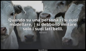 Quando su una persona ci si vuol modellare, | si debbono imitare solo i suoi lat — Molière