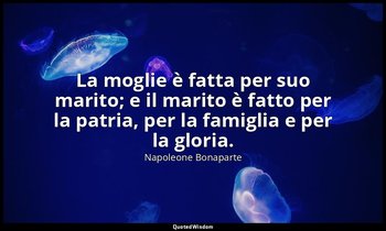 La moglie è fatta per suo marito; e il marito è fatto per la patria, per la fami — Napoleone Bonaparte