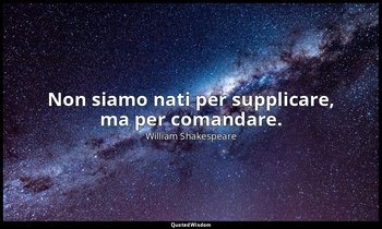 Non siamo nati per supplicare, ma per comandare. — William Shakespeare
