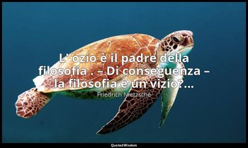 L' ozio è il padre della filosofia . – Di conseguenza – la filosofia è un vizio? — Friedrich Nietzsche