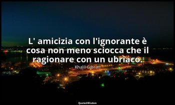 L' amicizia con l'ignorante è cosa non meno sciocca che il ragionare con un ubri — Khalil Gibran