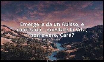 Emergere da un Abisso, e rientrarci – questa è la Vita, non è vero, Cara? — Emily Dickinson